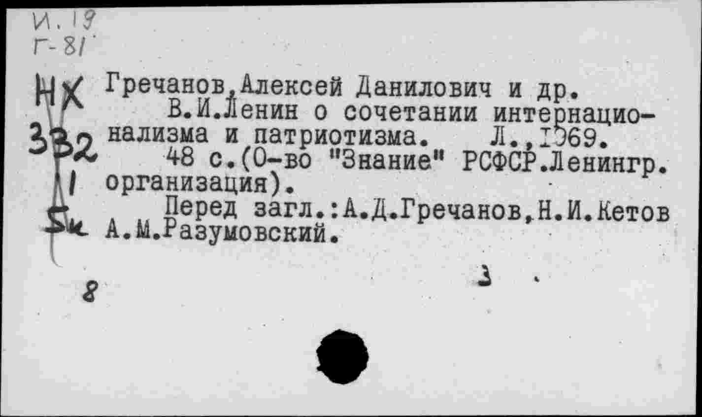 ﻿И. I?
Г- ЗГ
И/ Гречанов,Алексей Данилович и др.
В.И.Ленин о сочетании интернацио-нализма и патриотизма. Л.,1369.
г* 48 с.(0-во "Знание" РСФСР.Ленингр.
и организация).
А . .. йе₽ед загл.:А.Д.Гречанов,Н.И.Кетов «X А.м.Разумовский.
8
3